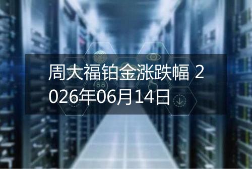 周大福铂金涨跌幅 2026年06月14日