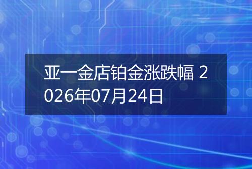 亚一金店铂金涨跌幅 2026年07月24日