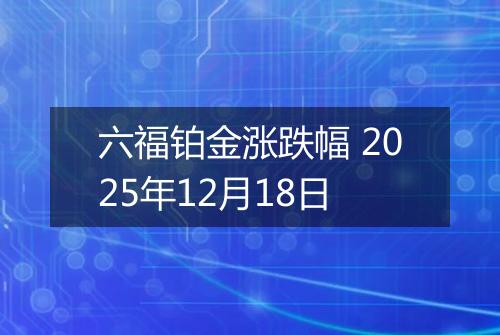 六福铂金涨跌幅 2025年12月18日