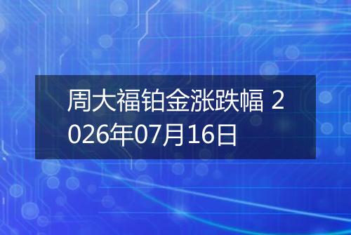 周大福铂金涨跌幅 2026年07月16日