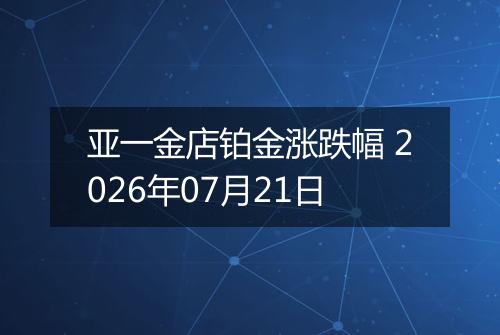 亚一金店铂金涨跌幅 2026年07月21日