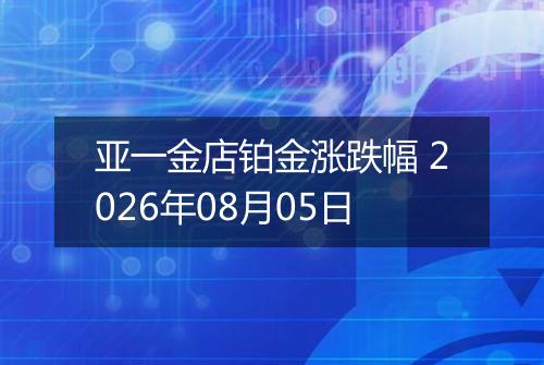 亚一金店铂金涨跌幅 2026年08月05日