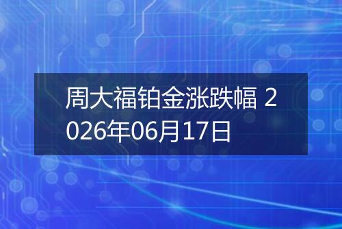 周大福铂金涨跌幅 2026年06月17日