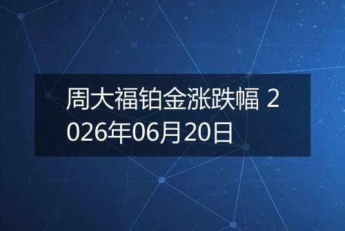 周大福铂金涨跌幅 2026年06月20日