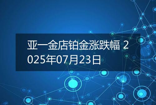 亚一金店铂金涨跌幅 2025年07月23日