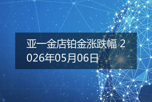 亚一金店铂金涨跌幅 2026年05月06日