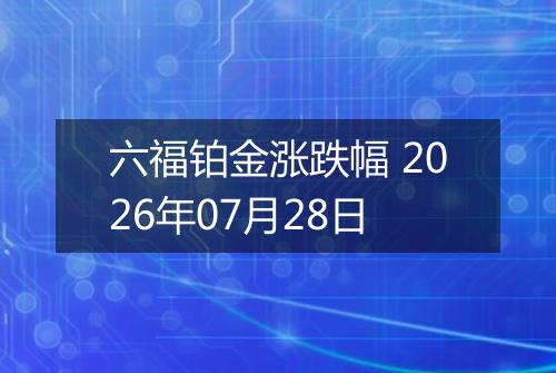 六福铂金涨跌幅 2026年07月28日