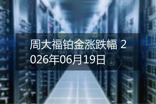 周大福铂金涨跌幅 2026年06月19日